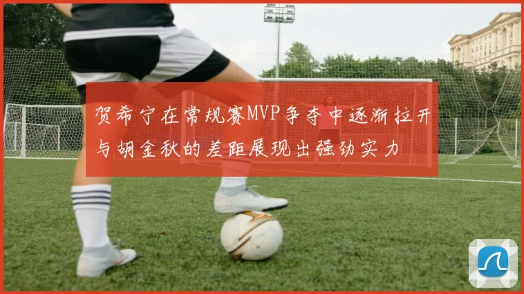 贺希宁在常规赛MVP争夺中逐渐拉开与胡金秋的差距展现出强劲实力
