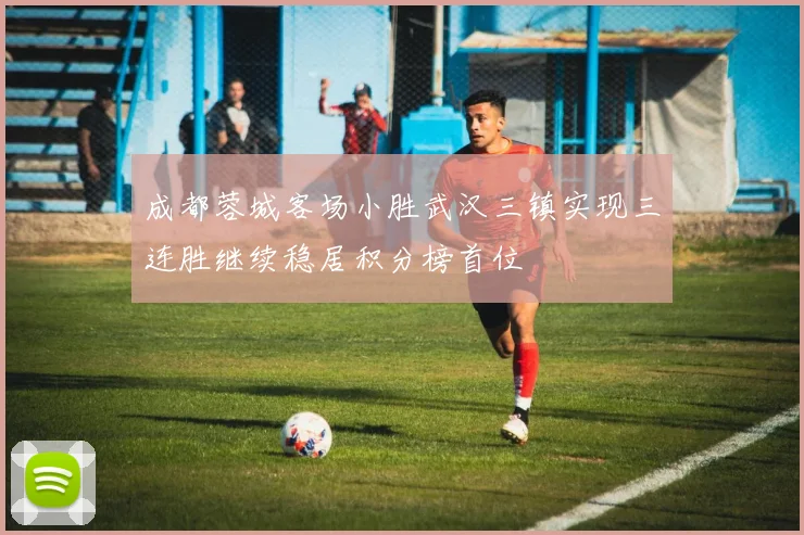 成都蓉城客场小胜武汉三镇实现三连胜继续稳居积分榜首位