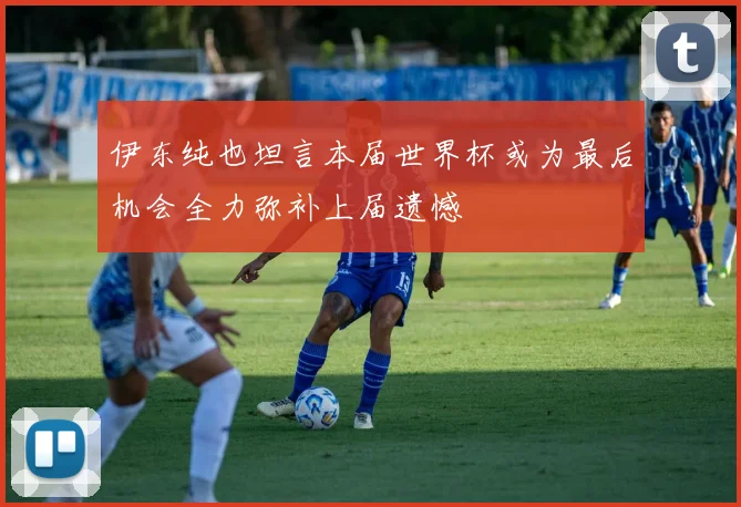 伊东纯也坦言本届世界杯或为最后机会全力弥补上届遗憾