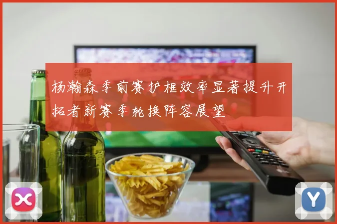 杨瀚森季前赛护框效率显著提升开拓者新赛季轮换阵容展望